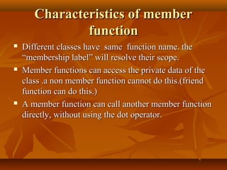 Characteristics of memberCharacteristics of member
functionfunction
 Different classes have same function name. theDifferent classes have same function name. the
“membership label” will resolve their scope.“membership label” will resolve their scope.
 Member functions can access the private data of theMember functions can access the private data of the
class .a non member function cannot do this.(friendclass .a non member function cannot do this.(friend
function can do this.)function can do this.)
 A member function can call another member functionA member function can call another member function
directly, without using the dot operator.directly, without using the dot operator.
 