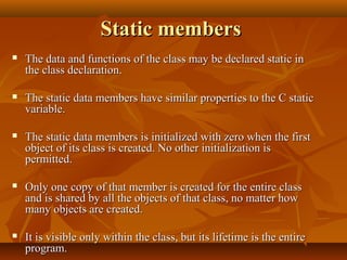 Static membersStatic members
 The data and functions of the class may be declared static inThe data and functions of the class may be declared static in
the class declaration.the class declaration.
 The static data members have similar properties to the C staticThe static data members have similar properties to the C static
variable.variable.
 The static data members is initialized with zero when the firstThe static data members is initialized with zero when the first
object of its class is created. No other initialization isobject of its class is created. No other initialization is
permitted.permitted.
 Only one copy of that member is created for the entire classOnly one copy of that member is created for the entire class
and is shared by all the objects of that class, no matter howand is shared by all the objects of that class, no matter how
many objects are created.many objects are created.
 It is visible only within the class, but its lifetime is the entireIt is visible only within the class, but its lifetime is the entire
program.program.
 