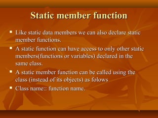 Static member functionStatic member function
 Like static data members we can also declare staticLike static data members we can also declare static
member functions.member functions.
 A static function can have access to only other staticA static function can have access to only other static
members(functions or variables) declared in themembers(functions or variables) declared in the
same class.same class.
 A static member function can be called using theA static member function can be called using the
class (instead of its objects) as folowsclass (instead of its objects) as folows
 Class name:: function name.Class name:: function name.
 