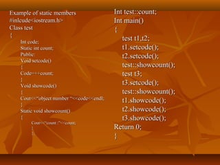 Example of static membersExample of static members
#inlcude<iostream.h>#inlcude<iostream.h>
Class testClass test
{{
Int code;Int code;
Static int count;Static int count;
Public:Public:
Void setcode()Void setcode()
{{
Code=++count;Code=++count;
}}
Void showcode()Void showcode()
{{
Cout<<“object number “<<code<<endl;Cout<<“object number “<<code<<endl;
}}
Static void showcount()Static void showcount()
{{
Cout<<“count :”<<count;Cout<<“count :”<<count;
}}
};};
Int test::count;Int test::count;
Int main()Int main()
{{
test t1,t2;test t1,t2;
t1.setcode();t1.setcode();
t2.setcode();t2.setcode();
test::showcount();test::showcount();
test t3;test t3;
t3.setcode();t3.setcode();
test::showcount();test::showcount();
t1.showcode();t1.showcode();
t2.showcode();t2.showcode();
t3.showcode();t3.showcode();
Return 0;Return 0;
}}
 