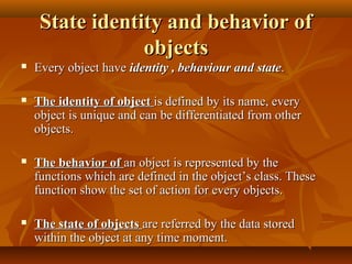 State identity and behavior ofState identity and behavior of
objectsobjects
 Every object haveEvery object have identity , behaviour and stateidentity , behaviour and state..
 The identity of objectThe identity of object is defined by its name, everyis defined by its name, every
object is unique and can be differentiated from otherobject is unique and can be differentiated from other
objects.objects.
 The behavior ofThe behavior of an object is represented by thean object is represented by the
functions which are defined in the object’s class. Thesefunctions which are defined in the object’s class. These
function show the set of action for every objects.function show the set of action for every objects.
 The state of objectsThe state of objects are referred by the data storedare referred by the data stored
within the object at any time moment.within the object at any time moment.
 