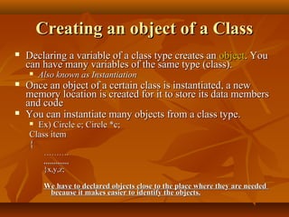Creating an object of a ClassCreating an object of a Class
 Declaring a variable of a class type creates anDeclaring a variable of a class type creates an objectobject. You. You
can have many variables of the same type (class).can have many variables of the same type (class).
 Also known as InstantiationAlso known as Instantiation
 Once an object of a certain class is instantiated, a newOnce an object of a certain class is instantiated, a new
memory location is created for it to store its data membersmemory location is created for it to store its data members
and codeand code
 You can instantiate many objects from a class type.You can instantiate many objects from a class type.
 Ex) Circle c; Circle *c;Ex) Circle c; Circle *c;
Class itemClass item
{{
………………..
,,,,,,,,,,,,,,,,,,,,,,,,,,
}x,y,z;}x,y,z;
We have to declared objects close to the place where they are neededWe have to declared objects close to the place where they are needed
because it makes easier to identify the objects.because it makes easier to identify the objects.
 