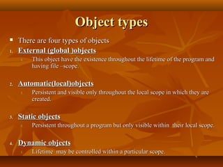 Object typesObject types
 There are four types of objectsThere are four types of objects
1.1. External (global )objectsExternal (global )objects
1.1. This object have the existence throughout the lifetime of the program andThis object have the existence throughout the lifetime of the program and
having file –scope.having file –scope.
2.2. Automatic(local)objectsAutomatic(local)objects
1.1. Persistent and visible only throughout the local scope in which they arePersistent and visible only throughout the local scope in which they are
created.created.
3.3. Static objectsStatic objects
1.1. Persistent throughout a program but only visible within their local scope.Persistent throughout a program but only visible within their local scope.
4.4. Dynamic objectsDynamic objects
1.1. Lifetime may be controlled within a particular scope.Lifetime may be controlled within a particular scope.
 