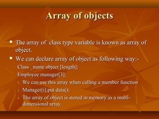 Array of objectsArray of objects
 The array of class type variable is known as array ofThe array of class type variable is known as array of
object.object.
 We can declare array of object as following way:-We can declare array of object as following way:-
Class _name object [length];Class _name object [length];
Employee manager[3];Employee manager[3];
1.1. We can use this array when calling a member functionWe can use this array when calling a member function
2.2. Manager[i].put data();Manager[i].put data();
3.3. The array of object is stored in memory as a multi-The array of object is stored in memory as a multi-
dimensional array.dimensional array.
 