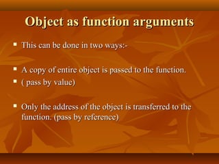 Object as function argumentsObject as function arguments
 This can be done in two ways:-This can be done in two ways:-
 A copy of entire object is passed to the function.A copy of entire object is passed to the function.
 ( pass by value)( pass by value)
 Only the address of the object is transferred to theOnly the address of the object is transferred to the
function. (pass by reference)function. (pass by reference)
 