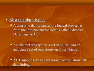  Abstract data type:-Abstract data type:-
 A data type that separates the logical propertiesA data type that separates the logical properties
from the implementation details called Abstractfrom the implementation details called Abstract
Data Type(ADT).Data Type(ADT).
 An abstract data type is a set of object and anAn abstract data type is a set of object and an
associated set of operations on those objects.associated set of operations on those objects.
 ADT supports data abstraction, encapsulation andADT supports data abstraction, encapsulation and
data hiding.data hiding.
 