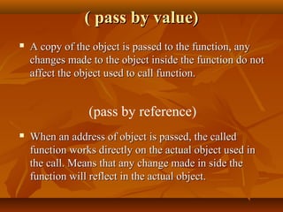 ( pass by value)( pass by value)
 A copy of the object is passed to the function, anyA copy of the object is passed to the function, any
changes made to the object inside the function do notchanges made to the object inside the function do not
affect the object used to call function.affect the object used to call function.
 When an address of object is passed, the calledWhen an address of object is passed, the called
function works directly on the actual object used infunction works directly on the actual object used in
the call. Means that any change made in side thethe call. Means that any change made in side the
function will reflect in the actual object.function will reflect in the actual object.
(pass by reference)
 