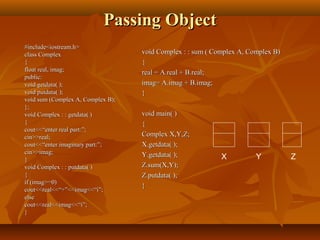 Passing ObjectPassing Object
#include<iostream.h>#include<iostream.h>
class Complexclass Complex
{{
float real, imag;float real, imag;
public:public:
void getdata( );void getdata( );
void putdata( );void putdata( );
void sum (Complex A, Complex B);void sum (Complex A, Complex B);
};};
void Complex : : getdata( )void Complex : : getdata( )
{{
cout<<“enter real part:”;cout<<“enter real part:”;
cin>>real;cin>>real;
cout<<“enter imaginary part:”;cout<<“enter imaginary part:”;
cin>>imag;cin>>imag;
}}
void Complex : : putdata( )void Complex : : putdata( )
{{
if (imag>=0)if (imag>=0)
cout<<real<<“+”<<imag<<“i”;cout<<real<<“+”<<imag<<“i”;
elseelse
cout<<real<<imag<<“i”;cout<<real<<imag<<“i”;
}}
void Complex : : sum ( Complex A, Complex B)void Complex : : sum ( Complex A, Complex B)
{{
real = A.real + B.real;real = A.real + B.real;
imag= A.imag + B.imag;imag= A.imag + B.imag;
}}
void main( )void main( )
{{
Complex X,Y,Z;Complex X,Y,Z;
X.getdata( );X.getdata( );
Y.getdata( );Y.getdata( );
Z.sum(X,Y);Z.sum(X,Y);
Z.putdata( );Z.putdata( );
}}
X Y Z
 