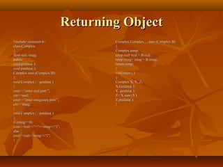 Returning ObjectReturning Object
#include<iostream.h>#include<iostream.h>
class Complexclass Complex
{{
float real, imag;float real, imag;
public:public:
void getdata( );void getdata( );
void putdata( );void putdata( );
Complex sum (Complex B);Complex sum (Complex B);
};};
void Complex : : getdata( )void Complex : : getdata( )
{{
cout<<“enter real part:”;cout<<“enter real part:”;
cin>>real;cin>>real;
cout<<“enter imaginary part:”;cout<<“enter imaginary part:”;
cin>>imag;cin>>imag;
}}
void Complex : : putdata( )void Complex : : putdata( )
{{
if (imag>=0)if (imag>=0)
cout<<real<<“+”<<imag<<“i”;cout<<real<<“+”<<imag<<“i”;
elseelse
cout<<real<<imag<<“i”;cout<<real<<imag<<“i”;
}}
Complex Complex : : sum (Complex B)Complex Complex : : sum (Complex B)
{{
Complex temp;Complex temp;
temp.real=real + B.real;temp.real=real + B.real;
temp.imag= imag + B.imag;temp.imag= imag + B.imag;
return temp;return temp;
}}
void main ( )void main ( )
{{
Complex X, Y, Z;Complex X, Y, Z;
X.Getdata( );X.Getdata( );
Y. getdata( );Y. getdata( );
Z= X.sum (Y);Z= X.sum (Y);
Z.putdata( );Z.putdata( );
}}
 
