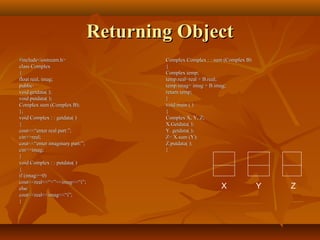 Returning ObjectReturning Object
#include<iostream.h>#include<iostream.h>
class Complexclass Complex
{{
float real, imag;float real, imag;
public:public:
void getdata( );void getdata( );
void putdata( );void putdata( );
Complex sum (Complex B);Complex sum (Complex B);
};};
void Complex : : getdata( )void Complex : : getdata( )
{{
cout<<“enter real part:”;cout<<“enter real part:”;
cin>>real;cin>>real;
cout<<“enter imaginary part:”;cout<<“enter imaginary part:”;
cin>>imag;cin>>imag;
}}
void Complex : : putdata( )void Complex : : putdata( )
{{
if (imag>=0)if (imag>=0)
cout<<real<<“+”<<imag<<“i”;cout<<real<<“+”<<imag<<“i”;
elseelse
cout<<real<<imag<<“i”;cout<<real<<imag<<“i”;
}}
Complex Complex : : sum (Complex B)Complex Complex : : sum (Complex B)
{{
Complex temp;Complex temp;
temp.real=real + B.real;temp.real=real + B.real;
temp.imag= imag + B.imag;temp.imag= imag + B.imag;
return temp;return temp;
}}
void main ( )void main ( )
{{
Complex X, Y, Z;Complex X, Y, Z;
X.Getdata( );X.Getdata( );
Y. getdata( );Y. getdata( );
Z= X.sum (Y);Z= X.sum (Y);
Z.putdata( );Z.putdata( );
}}
X Y Z
 