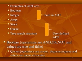  Examples of ADT are:-Examples of ADT are:-
 BooleanBoolean
 IntegerInteger built in ADTbuilt in ADT
 ArrayArray
 StackStack
 QueueQueue
 Tree search structureTree search structure User definedUser defined
ADTADT
 Boolean {operations are AND,OR,NOT andBoolean {operations are AND,OR,NOT and
values are true and false}values are true and false}
 Queues{operations are create , dequeue,inqueue andQueues{operations are create , dequeue,inqueue and
values are queue elements}values are queue elements}
 