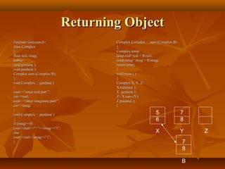 Returning ObjectReturning Object
#include<iostream.h>#include<iostream.h>
class Complexclass Complex
{{
float real, imag;float real, imag;
public:public:
void getdata( );void getdata( );
void putdata( );void putdata( );
Complex sum (Complex B);Complex sum (Complex B);
};};
void Complex : : getdata( )void Complex : : getdata( )
{{
cout<<“enter real part:”;cout<<“enter real part:”;
cin>>real;cin>>real;
cout<<“enter imaginary part:”;cout<<“enter imaginary part:”;
cin>>imag;cin>>imag;
}}
void Complex : : putdata( )void Complex : : putdata( )
{{
if (imag>=0)if (imag>=0)
cout<<real<<“+”<<imag<<“i”;cout<<real<<“+”<<imag<<“i”;
elseelse
cout<<real<<imag<<“i”;cout<<real<<imag<<“i”;
}}
Complex Complex : : sum (Complex B)Complex Complex : : sum (Complex B)
{{
Complex temp;Complex temp;
temp.real=real + B.real;temp.real=real + B.real;
temp.imag= imag + B.imag;temp.imag= imag + B.imag;
return temp;return temp;
}}
void main ( )void main ( )
{{
Complex X, Y, Z;Complex X, Y, Z;
X.Getdata( );X.Getdata( );
Y. getdata( );Y. getdata( );
Z= X.sum (Y);Z= X.sum (Y);
Z.putdata( );Z.putdata( );
}}
5
6
7
8
X Y Z
7
8
B
 