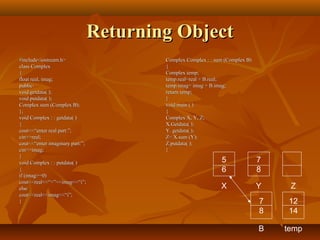 Returning ObjectReturning Object
#include<iostream.h>#include<iostream.h>
class Complexclass Complex
{{
float real, imag;float real, imag;
public:public:
void getdata( );void getdata( );
void putdata( );void putdata( );
Complex sum (Complex B);Complex sum (Complex B);
};};
void Complex : : getdata( )void Complex : : getdata( )
{{
cout<<“enter real part:”;cout<<“enter real part:”;
cin>>real;cin>>real;
cout<<“enter imaginary part:”;cout<<“enter imaginary part:”;
cin>>imag;cin>>imag;
}}
void Complex : : putdata( )void Complex : : putdata( )
{{
if (imag>=0)if (imag>=0)
cout<<real<<“+”<<imag<<“i”;cout<<real<<“+”<<imag<<“i”;
elseelse
cout<<real<<imag<<“i”;cout<<real<<imag<<“i”;
}}
Complex Complex : : sum (Complex B)Complex Complex : : sum (Complex B)
{{
Complex temp;Complex temp;
temp.real=real + B.real;temp.real=real + B.real;
temp.imag= imag + B.imag;temp.imag= imag + B.imag;
return temp;return temp;
}}
void main ( )void main ( )
{{
Complex X, Y, Z;Complex X, Y, Z;
X.Getdata( );X.Getdata( );
Y. getdata( );Y. getdata( );
Z= X.sum (Y);Z= X.sum (Y);
Z.putdata( );Z.putdata( );
}}
5
6
7
8
X Y Z
7
8
B
12
14
temp
 