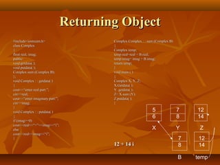 Returning ObjectReturning Object
#include<iostream.h>#include<iostream.h>
class Complexclass Complex
{{
float real, imag;float real, imag;
public:public:
void getdata( );void getdata( );
void putdata( );void putdata( );
Complex sum (Complex B);Complex sum (Complex B);
};};
void Complex : : getdata( )void Complex : : getdata( )
{{
cout<<“enter real part:”;cout<<“enter real part:”;
cin>>real;cin>>real;
cout<<“enter imaginary part:”;cout<<“enter imaginary part:”;
cin>>imag;cin>>imag;
}}
void Complex : : putdata( )void Complex : : putdata( )
{{
if (imag>=0)if (imag>=0)
cout<<real<<“+”<<imag<<“i”;cout<<real<<“+”<<imag<<“i”;
elseelse
cout<<real<<imag<<“i”;cout<<real<<imag<<“i”;
}}
Complex Complex : : sum (Complex B)Complex Complex : : sum (Complex B)
{{
Complex temp;Complex temp;
temp.real=real + B.real;temp.real=real + B.real;
temp.imag= imag + B.imag;temp.imag= imag + B.imag;
return temp;return temp;
}}
void main ( )void main ( )
{{
Complex X, Y, Z;Complex X, Y, Z;
X.Getdata( );X.Getdata( );
Y. getdata( );Y. getdata( );
Z= X.sum (Y);Z= X.sum (Y);
Z.putdata( );Z.putdata( );
}}
12 + 14 i12 + 14 i
5
6
7
8
12
14
X Y Z
7
8
B
12
14
temp
 