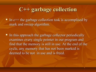 C++ garbage collectionC++ garbage collection
 In c++ the garbage collection task is accomplised byIn c++ the garbage collection task is accomplised by
mark and sweep algorithm.mark and sweep algorithm.
 In this approach the garbage collector periodicallyIn this approach the garbage collector periodically
examines every single pointer in our program andexamines every single pointer in our program and
find that the memory is still in use. At the end of thefind that the memory is still in use. At the end of the
cycle, any memory that has not been marked iscycle, any memory that has not been marked is
deemed to be not in use and is freed.deemed to be not in use and is freed.
 