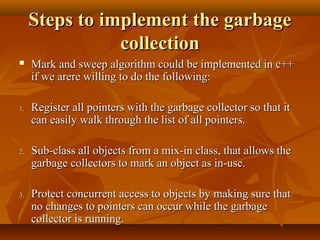 Steps to implement the garbageSteps to implement the garbage
collectioncollection
 Mark and sweep algorithm could be implemented in c++Mark and sweep algorithm could be implemented in c++
if we arere willing to do the following:if we arere willing to do the following:
1.1. Register all pointers with the garbage collector so that itRegister all pointers with the garbage collector so that it
can easily walk through the list of all pointers.can easily walk through the list of all pointers.
2.2. Sub-class all objects from a mix-in class, that allows theSub-class all objects from a mix-in class, that allows the
garbage collectors to mark an object as in-use.garbage collectors to mark an object as in-use.
3.3. Protect concurrent access to objects by making sure thatProtect concurrent access to objects by making sure that
no changes to pointers can occur while the garbageno changes to pointers can occur while the garbage
collector is running.collector is running.
 
