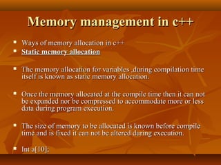 Memory management in c++Memory management in c++
 Ways of memory allocation in c++Ways of memory allocation in c++
 Static memory allocationStatic memory allocation
 The memory allocation for variables ,during compilation timeThe memory allocation for variables ,during compilation time
itself is known as static memory allocation.itself is known as static memory allocation.
 Once the memory allocated at the compile time then it can notOnce the memory allocated at the compile time then it can not
be expanded nor be compressed to accommodate more or lessbe expanded nor be compressed to accommodate more or less
data during program execution.data during program execution.
 The size of memory to be allocated is known before compileThe size of memory to be allocated is known before compile
time and is fixed it can not be altered during execution.time and is fixed it can not be altered during execution.
 Int a[10];Int a[10];
 
