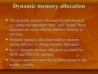 Dynamic memory allocationDynamic memory allocation
 The dynamic memory allocation is carried-out inThe dynamic memory allocation is carried-out in
c++ using two operators “new” and “delete”.thesec++ using two operators “new” and “delete”.these
operators are use to allocate and free memory atoperators are use to allocate and free memory at
run time.run time.
 Dynamic memory allocation helps in memoryDynamic memory allocation helps in memory
saving and easy to change memory allocation.saving and easy to change memory allocation.
 In c++ dynamic memory allocation is control byIn c++ dynamic memory allocation is control by
NEW and DELETE operator.NEW and DELETE operator.
 The new operator return the memory pointer to theThe new operator return the memory pointer to the
pointer variable.pointer variable.
 