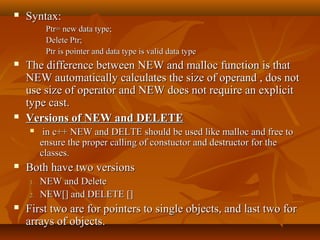  Syntax:Syntax:
Ptr= new data type;Ptr= new data type;
Delete Ptr;Delete Ptr;
Ptr is pointer and data type is valid data typePtr is pointer and data type is valid data type
 The difference between NEW and malloc function is thatThe difference between NEW and malloc function is that
NEW automatically calculates the size of operand , dos notNEW automatically calculates the size of operand , dos not
use size of operator and NEW does not require an explicituse size of operator and NEW does not require an explicit
type cast.type cast.
 Versions of NEW and DELETEVersions of NEW and DELETE
 in c++ NEW and DELTE should be used like malloc and free toin c++ NEW and DELTE should be used like malloc and free to
ensure the proper calling of constuctor and destructor for theensure the proper calling of constuctor and destructor for the
classes.classes.
 Both have two versionsBoth have two versions
1.1. NEW and DeleteNEW and Delete
2.2. NEW[] and DELETE []NEW[] and DELETE []
 First two are for pointers to single objects, and last two forFirst two are for pointers to single objects, and last two for
arrays of objects.arrays of objects.
 
