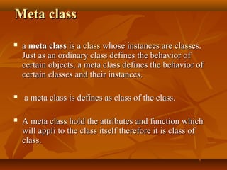 Meta classMeta class
 aa meta classmeta class is ais a classclass whose instances are classes.whose instances are classes.
Just as an ordinary class defines the behavior ofJust as an ordinary class defines the behavior of
certain objects, a meta class defines the behavior ofcertain objects, a meta class defines the behavior of
certain classes and their instances.certain classes and their instances.
 a meta class is defines as class of the class.a meta class is defines as class of the class.
 A meta class hold the attributes and function whichA meta class hold the attributes and function which
will appli to the class itself therefore it is class ofwill appli to the class itself therefore it is class of
class.class.
 