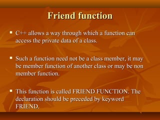Friend functionFriend function
 C++ allows a way through which a function canC++ allows a way through which a function can
access the private data of a class.access the private data of a class.
 Such a function need not be a class member, it maySuch a function need not be a class member, it may
be member function of another class or may be nonbe member function of another class or may be non
member function.member function.
 This function is called FRIEND FUNCTION. TheThis function is called FRIEND FUNCTION. The
declaration should be preceded by keyworddeclaration should be preceded by keyword
FRIEND.FRIEND.
 