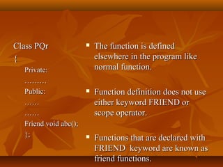 Class PQrClass PQr
{{
Private:Private:
………………
Public:Public:
…………
…………
Friend void abc();Friend void abc();
};};
 The function is definedThe function is defined
elsewhere in the program likeelsewhere in the program like
normal function.normal function.
 Function definition does not useFunction definition does not use
either keyword FRIEND oreither keyword FRIEND or
scope operator.scope operator.
 Functions that are declared withFunctions that are declared with
FRIEND keyword are known asFRIEND keyword are known as
friend functions.friend functions.
 