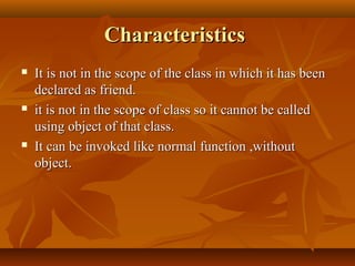 CharacteristicsCharacteristics
 It is not in the scope of the class in which it has beenIt is not in the scope of the class in which it has been
declared as friend.declared as friend.
 it is not in the scope of class so it cannot be calledit is not in the scope of class so it cannot be called
using object of that class.using object of that class.
 It can be invoked like normal function ,withoutIt can be invoked like normal function ,without
object.object.
 