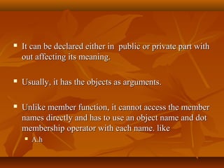  It can be declared either in public or private part withIt can be declared either in public or private part with
out affecting its meaning.out affecting its meaning.
 Usually, it has the objects as arguments.Usually, it has the objects as arguments.
 Unlike member function, it cannot access the memberUnlike member function, it cannot access the member
names directly and has to use an object name and dotnames directly and has to use an object name and dot
membership operator with each name. likemembership operator with each name. like
 A.hA.h
 