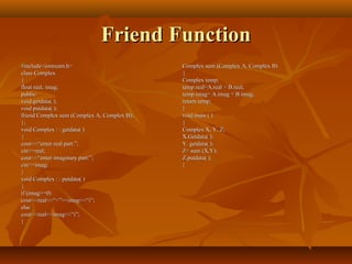 Friend FunctionFriend Function
#include<iostream.h>#include<iostream.h>
class Complexclass Complex
{{
float real, imag;float real, imag;
public:public:
void getdata( );void getdata( );
void putdata( );void putdata( );
friend Complex sum (Complex A, Complex B);friend Complex sum (Complex A, Complex B);
};};
void Complex : : getdata( )void Complex : : getdata( )
{{
cout<<“enter real part:”;cout<<“enter real part:”;
cin>>real;cin>>real;
cout<<“enter imaginary part:”;cout<<“enter imaginary part:”;
cin>>imag;cin>>imag;
}}
void Complex : : putdata( )void Complex : : putdata( )
{{
if (imag>=0)if (imag>=0)
cout<<real<<“+”<<imag<<“i”;cout<<real<<“+”<<imag<<“i”;
elseelse
cout<<real<<imag<<“i”;cout<<real<<imag<<“i”;
}}
Complex sum (Complex A, Complex B)Complex sum (Complex A, Complex B)
{{
Complex temp;Complex temp;
temp.real=A.real + B.real;temp.real=A.real + B.real;
temp.imag= A.imag + B.imag;temp.imag= A.imag + B.imag;
return temp;return temp;
}}
void main ( )void main ( )
{{
Complex X, Y, Z;Complex X, Y, Z;
X.Getdata( );X.Getdata( );
Y. getdata( );Y. getdata( );
Z= sum (X,Y);Z= sum (X,Y);
Z.putdata( );Z.putdata( );
}}
 