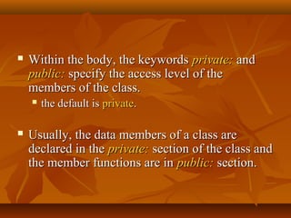  Within the body, the keywordsWithin the body, the keywords private:private: andand
public:public: specify the access level of thespecify the access level of the
members of the class.members of the class.
 the default isthe default is privateprivate..
 Usually, the data members of a class areUsually, the data members of a class are
declared in thedeclared in the private:private: section of the class andsection of the class and
the member functions are inthe member functions are in public:public: section.section.
 