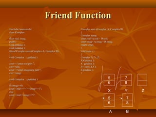 Friend FunctionFriend Function
#include<iostream.h>#include<iostream.h>
class Complexclass Complex
{{
float real, imag;float real, imag;
public:public:
void getdata( );void getdata( );
void putdata( );void putdata( );
friend Complex sum (Complex A, Complex B);friend Complex sum (Complex A, Complex B);
};};
void Complex : : getdata( )void Complex : : getdata( )
{{
cout<<“enter real part:”;cout<<“enter real part:”;
cin>>real;cin>>real;
cout<<“enter imaginary part:”;cout<<“enter imaginary part:”;
cin>>imag;cin>>imag;
}}
void Complex : : putdata( )void Complex : : putdata( )
{{
if (imag>=0)if (imag>=0)
cout<<real<<“+”<<imag<<“i”;cout<<real<<“+”<<imag<<“i”;
elseelse
cout<<real<<imag<<“i”;cout<<real<<imag<<“i”;
}}
Complex sum (Complex A, Complex B)Complex sum (Complex A, Complex B)
{{
Complex temp;Complex temp;
temp.real=A.real + B.real;temp.real=A.real + B.real;
temp.imag= A.imag + B.imag;temp.imag= A.imag + B.imag;
return temp;return temp;
}}
void main ( )void main ( )
{{
Complex X, Y, Z;Complex X, Y, Z;
X.Getdata( );X.Getdata( );
Y. getdata( );Y. getdata( );
Z= sum (X,Y);Z= sum (X,Y);
Z.putdata( );Z.putdata( );
}}
5
6
7
8
X Y Z
7
8
B
5
6
A
 