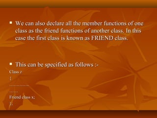  We can also declare all the member functions of oneWe can also declare all the member functions of one
class as the friend functions of another class. In thisclass as the friend functions of another class. In this
case the first class is known as FRIEND class.case the first class is known as FRIEND class.
 This can be specified as follows :-This can be specified as follows :-
Class zClass z
{{
……………………....
…………
Friend class x;Friend class x;
};};
 