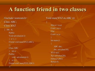 A function friend in two classesA function friend in two classes
Void max(XYZ m,ABC n)Void max(XYZ m,ABC n)
{{
If(m.x>=n.a)If(m.x>=n.a)
Cout<<m.x;Cout<<m.x;
ElseElse
Cout<<n.a;Cout<<n.a;
}}
Int main ()Int main ()
{{
ABC abc;ABC abc;
abc..setvalue(10);abc..setvalue(10);
XYZ xyz;XYZ xyz;
Xyz.setvalue(20);Xyz.setvalue(20);
max(xyz,abc);max(xyz,abc);
Return 0;Return 0;
}}
#include<iostream.h>#include<iostream.h>
Class ABC;Class ABC;
Class XYZClass XYZ
{ int x;{ int x;
Public:Public:
Void setvalue(int i)Void setvalue(int i)
{ x=i ; }{ x=i ; }
Friend void max(XYZ,ABC);Friend void max(XYZ,ABC);
};};
Class ABCClass ABC
{{ int a;int a;
Public:Public:
void setvalue(int i)void setvalue(int i)
{{ a=i ;}a=i ;}
Friend void max(XYZ,ABC);Friend void max(XYZ,ABC);
};};
 