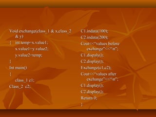 Void exchange(class_1 & x,class_2Void exchange(class_1 & x,class_2
& y)& y)
{{ int temp=x.value1;int temp=x.value1;
x.value1=y.value2;x.value1=y.value2;
y.value2=temp;y.value2=temp;
}}
Int main()Int main()
{{
class_1 c1;class_1 c1;
Class_2 c2;Class_2 c2;
C1.indata(100);C1.indata(100);
C2.indata(200);C2.indata(200);
Cout<<“values beforeCout<<“values before
exchange”<<“n”;exchange”<<“n”;
C1.dispaly();C1.dispaly();
C2.display();C2.display();
Exchange(c1,c2);Exchange(c1,c2);
Cout<<“values afterCout<<“values after
exchange”<<“n”;exchange”<<“n”;
C1.display();C1.display();
C2.display();C2.display();
Return 0;Return 0;
}}
 