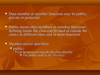  Data member or member functions may be public,Data member or member functions may be public,
private or protected.private or protected.
 Public means data members or member functionsPublic means data members or member functions
defining inside the class can be used at outside thedefining inside the class can be used at outside the
class.( in different class and in main function)class.( in different class and in main function)
 Member access specifiersMember access specifiers
 public:public:
 can be accessed outside the class directly.can be accessed outside the class directly.
 The public stuff isThe public stuff is the interfacethe interface..
 