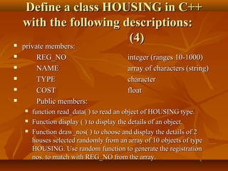 Define a class HOUSING in C++Define a class HOUSING in C++
with the following descriptions:with the following descriptions:
(4)(4) private members:private members:
 REG_NOREG_NO integer (ranges 10-1000)integer (ranges 10-1000)
 NAMENAME array of characters (string)array of characters (string)
 TYPETYPE charactercharacter
 COSTCOST floatfloat
 Public members:Public members:
 function read_data( ) to read an object of HOUSING type.function read_data( ) to read an object of HOUSING type.
 Function display ( ) to display the details of an object.Function display ( ) to display the details of an object.
 Function draw_nos( ) to choose and display the details of 2Function draw_nos( ) to choose and display the details of 2
houses selected randomly from an array of 10 objects of typehouses selected randomly from an array of 10 objects of type
HOUSING. Use random function to generate the registrationHOUSING. Use random function to generate the registration
nos. to match with REG_NO from the array.nos. to match with REG_NO from the array.
 