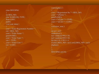 class HOUSINGclass HOUSING
{{
int REG_NO;int REG_NO;
char NAME[20], TYPE;char NAME[20], TYPE;
float COST;float COST;
public:public:
void read_data( )void read_data( )
{{
cout<<“Enter Registration Number=“;cout<<“Enter Registration Number=“;
cin>>REG_NO;cin>>REG_NO;
cout<<“Enter Name=“;cout<<“Enter Name=“;
gets(NAME);gets(NAME);
cout<<“Enter Type=“;cout<<“Enter Type=“;
cin>> TYPE;cin>> TYPE;
cout<<“Enter Cost=“;cout<<“Enter Cost=“;
cin>>COST;cin>>COST;
}}
void display ( )void display ( )
{{
cout<<“Registration No.”<<REG_NO;cout<<“Registration No.”<<REG_NO;
cout<<“nName=“;cout<<“nName=“;
puts(NAME);puts(NAME);
cout<<“nType=“<<TYPE;cout<<“nType=“<<TYPE;
cout<<“nCost=“<<COST;cout<<“nCost=“<<COST;
}}
void draw_nos( )void draw_nos( )
{{
int no1, no2;int no1, no2;
randomize( );randomize( );
no1=random(1991)+10;no1=random(1991)+10;
no2=random(1991)+10;no2=random(1991)+10;
for (int i=0; i<10; i++)for (int i=0; i<10; i++)
if (arr[i].REG_NO==no1|| arr[i].REG_NO==no2)if (arr[i].REG_NO==no1|| arr[i].REG_NO==no2)
display();display();
}}
};};
HOUSING arr[10];HOUSING arr[10];
 
