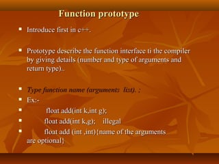 Function prototypeFunction prototype
 Introduce first in c++.Introduce first in c++.
 Prototype describe the function interface ti the compilerPrototype describe the function interface ti the compiler
by giving details (number and type of arguments andby giving details (number and type of arguments and
return type)..return type)..
 Type function name (arguments list). ;Type function name (arguments list). ;
 Ex:-Ex:-
 float add(int k,int g);float add(int k,int g);
 float add(int k,g); illegalfloat add(int k,g); illegal
 float add (int ,int){name of the argumentsfloat add (int ,int){name of the arguments
are optional}are optional}
 