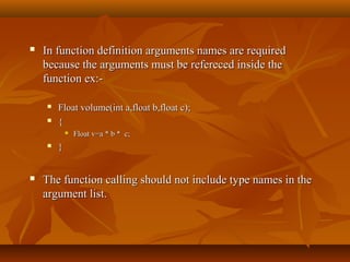  In function definition arguments names are requiredIn function definition arguments names are required
because the arguments must be refereced inside thebecause the arguments must be refereced inside the
function ex:-function ex:-
 Float volume(int a,float b,float c);Float volume(int a,float b,float c);
 {{
 Float v=a * b * c;Float v=a * b * c;
 }}
 The function calling should not include type names in theThe function calling should not include type names in the
argument list.argument list.
 