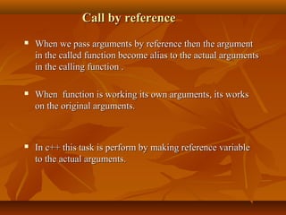 Call by referenceCall by reference
 When we pass arguments by reference then the argumentWhen we pass arguments by reference then the argument
in the called function become alias to the actual argumentsin the called function become alias to the actual arguments
in the calling function .in the calling function .
 When function is working its own arguments, its worksWhen function is working its own arguments, its works
on the original arguments.on the original arguments.
 In c++ this task is perform by making reference variableIn c++ this task is perform by making reference variable
to the actual arguments.to the actual arguments.
 