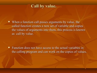 Call by value.Call by value.
 When a function call passes arguments by value, theWhen a function call passes arguments by value, the
called function creates a new set of variable and copiescalled function creates a new set of variable and copies
the values of arguments into them, this process is knownthe values of arguments into them, this process is known
as call by value.as call by value.
 Function does not have access to the actual variables inFunction does not have access to the actual variables in
the calling program and can work on the copies of values.the calling program and can work on the copies of values.
 