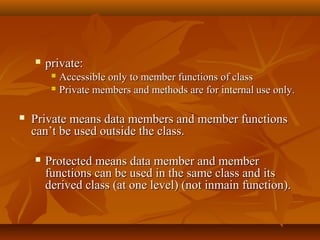 private:private:
 Accessible only to member functions of classAccessible only to member functions of class
 Private members and methods are for internalPrivate members and methods are for internal use only.use only.
 Private means data members and member functionsPrivate means data members and member functions
can’t be used outside the class.can’t be used outside the class.
 Protected means data member and memberProtected means data member and member
functions can be used in the same class and itsfunctions can be used in the same class and its
derived class (at one level) (not inmain function).derived class (at one level) (not inmain function).
 