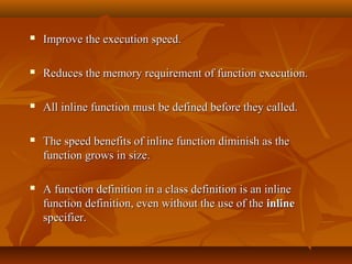  Improve the execution speed.Improve the execution speed.
 Reduces the memory requirement of function execution.Reduces the memory requirement of function execution.
 All inline function must be defined before they called.All inline function must be defined before they called.
 The speed benefits of inline function diminish as theThe speed benefits of inline function diminish as the
function grows in size.function grows in size.
 A function definition in a class definition is an inlineA function definition in a class definition is an inline
function definition, even without the use of thefunction definition, even without the use of the inlineinline
specifier.specifier.
 