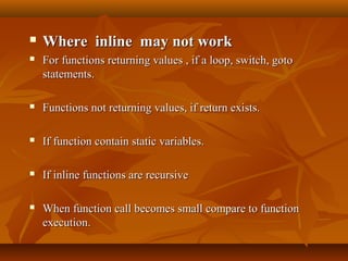  Where inline may not workWhere inline may not work
 For functions returning values , if a loop, switch, gotoFor functions returning values , if a loop, switch, goto
statements.statements.
 Functions not returning values, if return exists.Functions not returning values, if return exists.
 If function contain static variables.If function contain static variables.
 If inline functions are recursiveIf inline functions are recursive
 When function call becomes small compare to functionWhen function call becomes small compare to function
execution.execution.
 