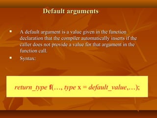 Default argumentsDefault arguments
 A default argument is a value given in the functionA default argument is a value given in the function
declaration that the compiler automatically inserts if thedeclaration that the compiler automatically inserts if the
caller does not provide a value for that argument in thecaller does not provide a value for that argument in the
function call.function call.
 Syntax:Syntax:
return_type f(…, type x = default_value,…);
 