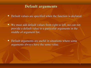 Default argumentsDefault arguments
 Default values are specified when the function is declared.Default values are specified when the function is declared.
 We must add default values from right to left ,we can notWe must add default values from right to left ,we can not
provide a default value to a particular arguments in theprovide a default value to a particular arguments in the
middle of argument list.middle of argument list.
 Default arguments are useful in situations where someDefault arguments are useful in situations where some
arguments always have the same value.arguments always have the same value.
 