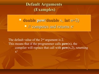 Default ArgumentsDefault Arguments
(Examples)(Examples)
 doubledouble powpow((doubledouble x,x, intint n=2)n=2)
 // computes and returns x// computes and returns xnn
The default value of the 2nd
argument is 2.
This means that if the programmer calls pow(x), the
compiler will replace that call with pow(x,2), returning
x2
 
