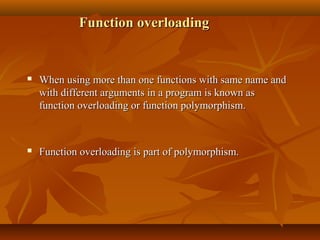 Function overloadingFunction overloading
 When using more than one functions with same name andWhen using more than one functions with same name and
with different arguments in a program is known aswith different arguments in a program is known as
function overloading or function polymorphism.function overloading or function polymorphism.
 Function overloading is part of polymorphism.Function overloading is part of polymorphism.
 