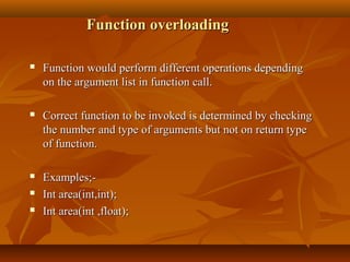 Function overloadingFunction overloading
 Function would perform different operations dependingFunction would perform different operations depending
on the argument list in function call.on the argument list in function call.
 Correct function to be invoked is determined by checkingCorrect function to be invoked is determined by checking
the number and type of arguments but not on return typethe number and type of arguments but not on return type
of function.of function.
 Examples;-Examples;-
 Int area(int,int);Int area(int,int);
 Int area(int ,float);Int area(int ,float);
 