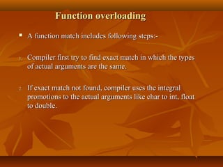 Function overloadingFunction overloading
 A function match includes following steps:-A function match includes following steps:-
1.1. Compiler first try to find exact match in which the typesCompiler first try to find exact match in which the types
of actual arguments are the same.of actual arguments are the same.
2.2. If exact match not found, compiler uses the integralIf exact match not found, compiler uses the integral
promotions to the actual arguments like char to int, floatpromotions to the actual arguments like char to int, float
to double.to double.
 